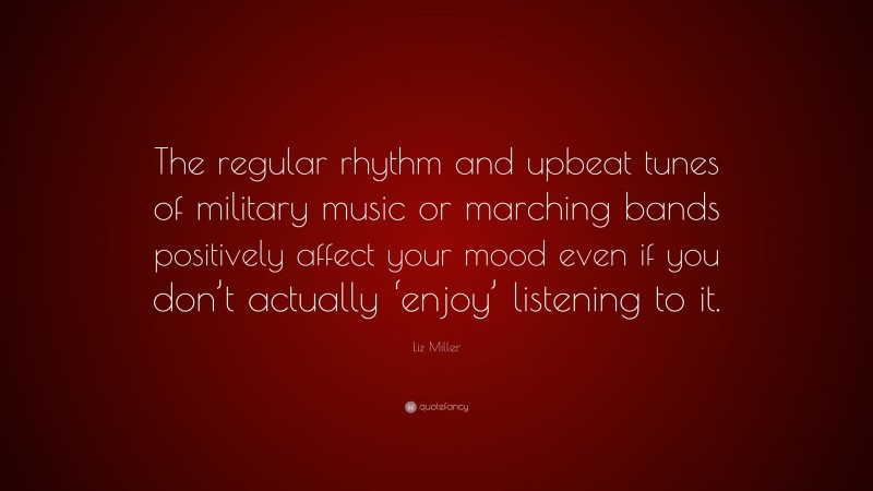 Liz Miller Quote: “The regular rhythm and upbeat tunes of military music or marching bands positively affect your mood even if you don’t actually ‘enjoy’ listening to it.”