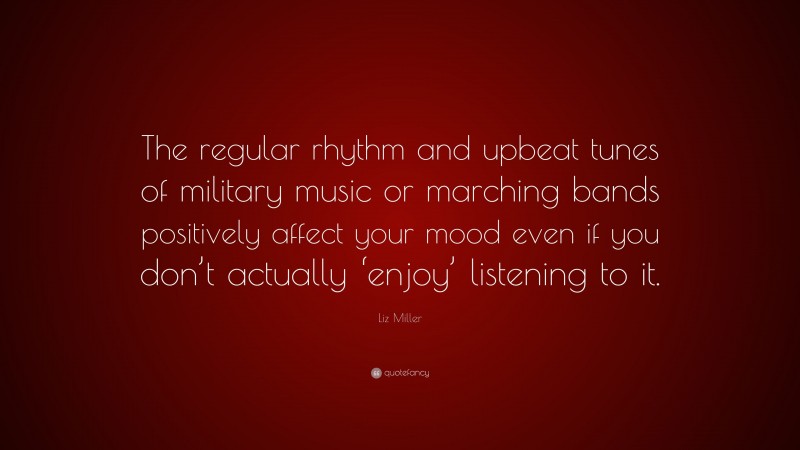 Liz Miller Quote: “The regular rhythm and upbeat tunes of military music or marching bands positively affect your mood even if you don’t actually ‘enjoy’ listening to it.”