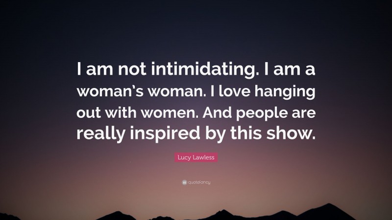 Lucy Lawless Quote: “I am not intimidating. I am a woman’s woman. I love hanging out with women. And people are really inspired by this show.”