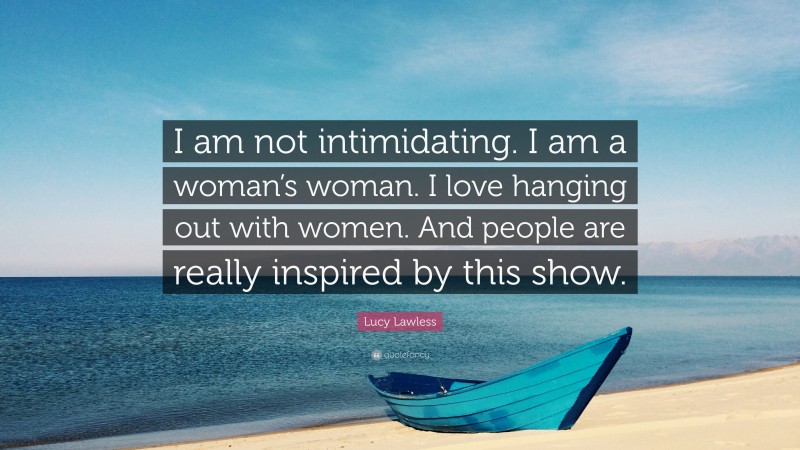 Lucy Lawless Quote: “I am not intimidating. I am a woman’s woman. I love hanging out with women. And people are really inspired by this show.”