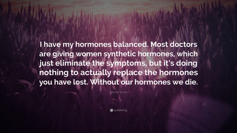 Suzanne Somers Quote: “I have my hormones balanced. Most doctors are giving women synthetic hormones, which just eliminate the symptoms, but it’s doing nothing to actually replace the hormones you have lost. Without our hormones we die.”