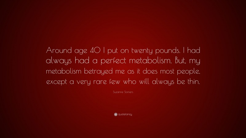 Suzanne Somers Quote: “Around age 40 I put on twenty pounds. I had always had a perfect metabolism. But, my metabolism betrayed me as it does most people, except a very rare few who will always be thin.”