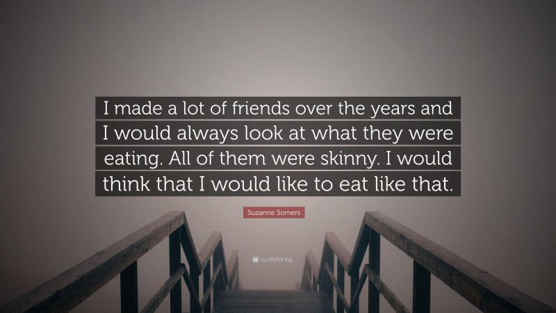 Suzanne Somers Quote: “I made a lot of friends over the years and I would always look at what they were eating. All of them were skinny. I would think that I would like to eat like that.”