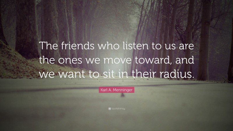 Karl A. Menninger Quote: “The friends who listen to us are the ones we move toward, and we want to sit in their radius.”