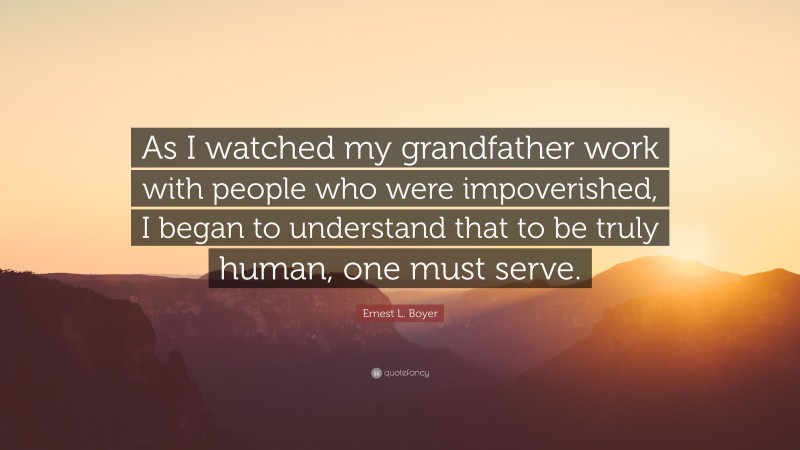Ernest L. Boyer Quote: “As I watched my grandfather work with people who were impoverished, I began to understand that to be truly human, one must serve.”