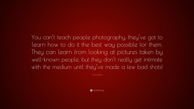 Cecil Beaton Quote: “You can’t teach people photography, they’ve got to learn how to do it the best way possible for them. They can learn from looking at pictures taken by well-known people, but they don’t really get intimate with the medium until they’ve made a few bad shots!”