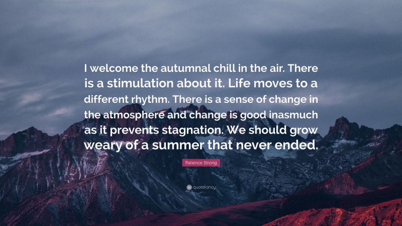 Patience Strong Quote: “I welcome the autumnal chill in the air. There is a stimulation about it. Life moves to a different rhythm. There is a sense of change in the atmosphere and change is good inasmuch as it prevents stagnation. We should grow weary of a summer that never ended.”