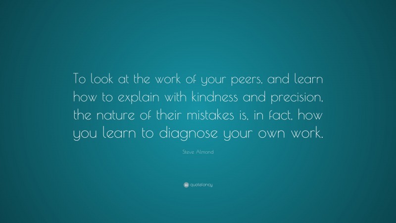 Steve Almond Quote: “To look at the work of your peers, and learn how to explain with kindness and precision, the nature of their mistakes is, in fact, how you learn to diagnose your own work.”