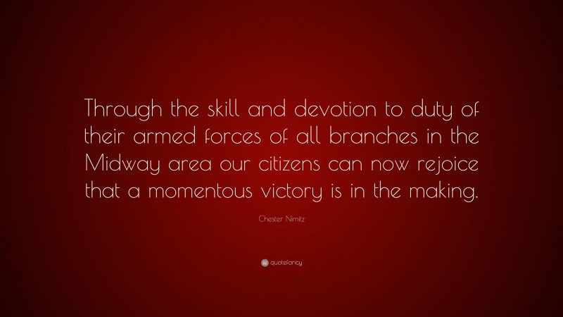 Chester Nimitz Quote: “Through the skill and devotion to duty of their armed forces of all branches in the Midway area our citizens can now rejoice that a momentous victory is in the making.”