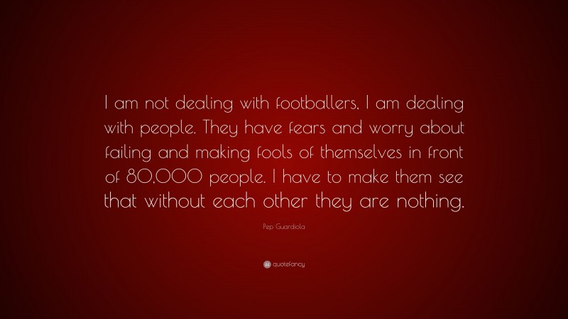Pep Guardiola Quote: “I am not dealing with footballers, I am dealing with people. They have fears and worry about failing and making fools of themselves in front of 80,000 people. I have to make them see that without each other they are nothing.”