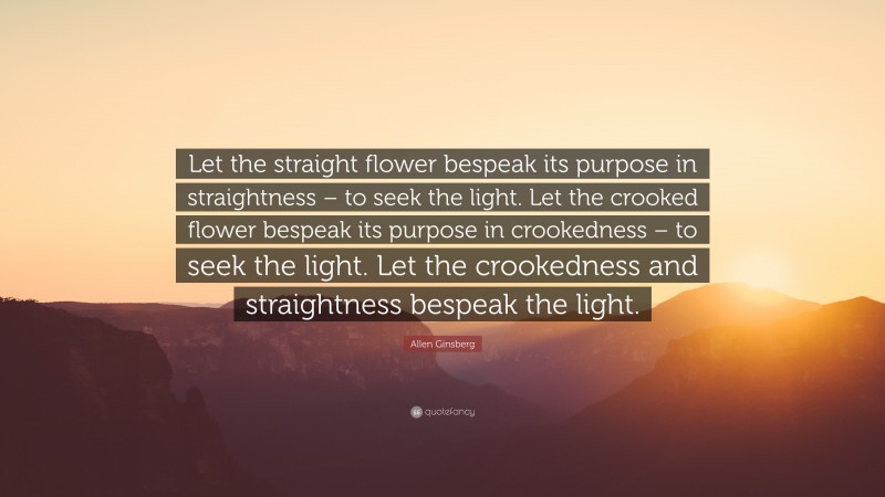 Allen Ginsberg Quote: “Let the straight flower bespeak its purpose in straightness – to seek the light. Let the crooked flower bespeak its purpose in crookedness – to seek the light. Let the crookedness and straightness bespeak the light.”