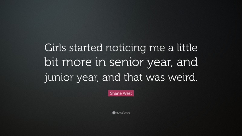 Shane West Quote: “Girls started noticing me a little bit more in senior year, and junior year, and that was weird.”