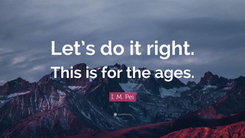 I. M. Pei Quote: “Let’s do it right. This is for the ages.”