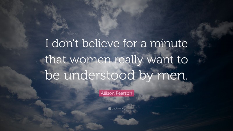 Allison Pearson Quote: “I don’t believe for a minute that women really want to be understood by men.”