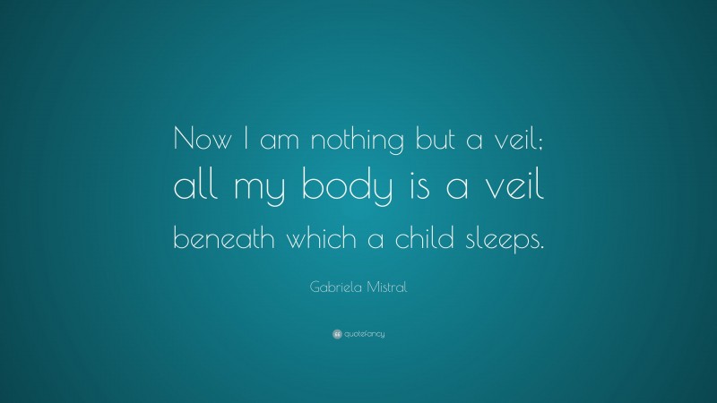 Gabriela Mistral Quote: “Now I am nothing but a veil; all my body is a veil beneath which a child sleeps.”