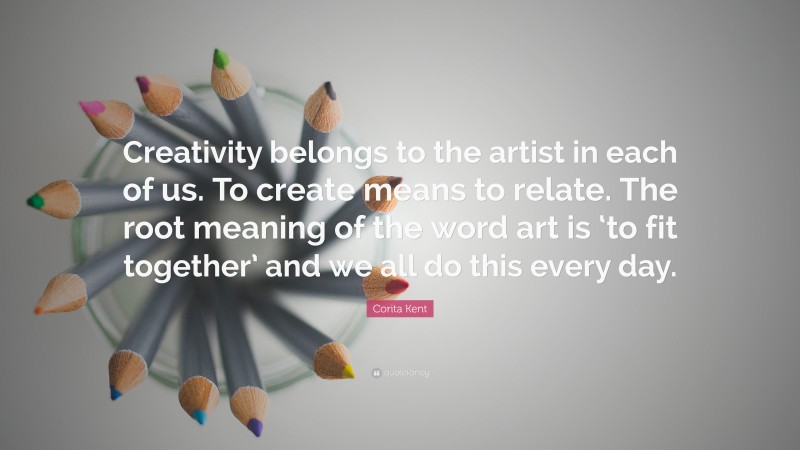 Corita Kent Quote: “Creativity belongs to the artist in each of us. To create means to relate. The root meaning of the word art is ‘to fit together’ and we all do this every day.”