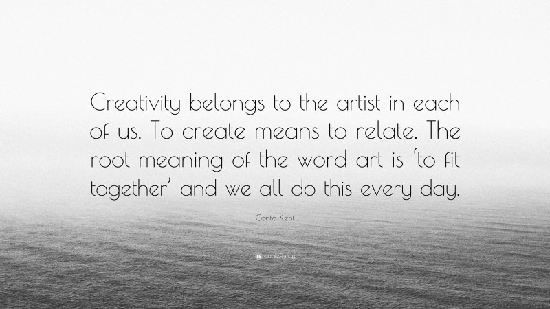 Corita Kent Quote: “Creativity belongs to the artist in each of us. To create means to relate. The root meaning of the word art is ‘to fit together’ and we all do this every day.”
