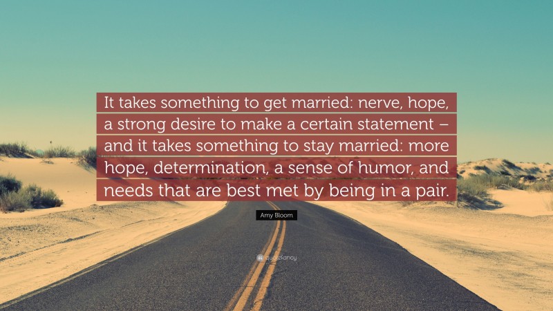 Amy Bloom Quote: “It takes something to get married: nerve, hope, a strong desire to make a certain statement – and it takes something to stay married: more hope, determination, a sense of humor, and needs that are best met by being in a pair.”