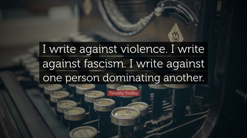 Timothy Findley Quote: “I write against violence. I write against fascism. I write against one person dominating another.”