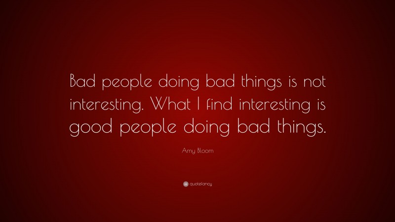 Amy Bloom Quote: “Bad people doing bad things is not interesting. What I find interesting is good people doing bad things.”