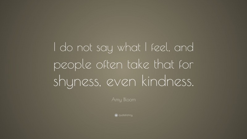 Amy Bloom Quote: “I do not say what I feel, and people often take that for shyness, even kindness.”