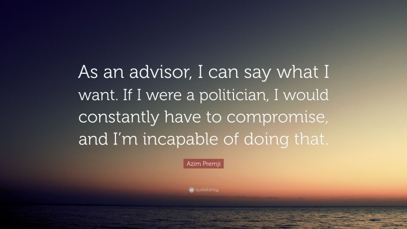 Azim Premji Quote: “As an advisor, I can say what I want. If I were a politician, I would constantly have to compromise, and I’m incapable of doing that.”