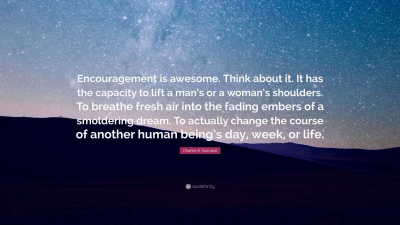 Charles R. Swindoll Quote: “Encouragement is awesome. Think about it. It has the capacity to lift a man’s or a woman’s shoulders. To breathe fresh air into the fading embers of a smoldering dream. To actually change the course of another human being’s day, week, or life.”