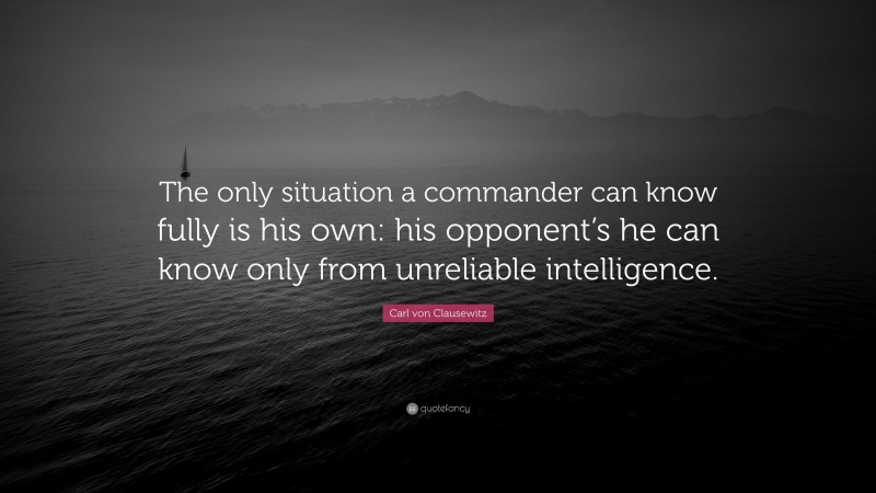 Carl von Clausewitz Quote: “The only situation a commander can know fully is his own: his opponent’s he can know only from unreliable intelligence.”
