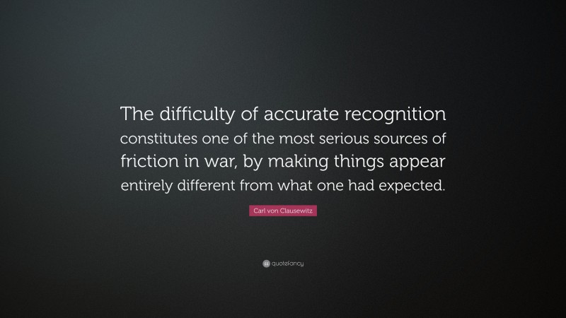 Carl von Clausewitz Quote: “The difficulty of accurate recognition constitutes one of the most serious sources of friction in war, by making things appear entirely different from what one had expected.”