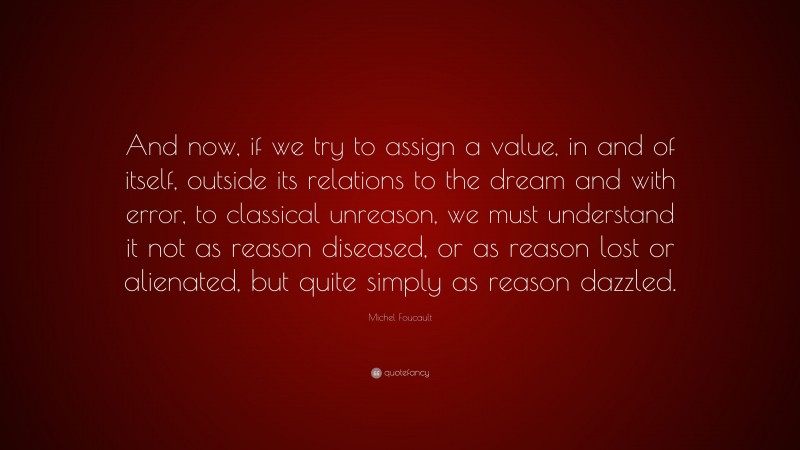 Michel Foucault Quote: “And now, if we try to assign a value, in and of itself, outside its relations to the dream and with error, to classical unreason, we must understand it not as reason diseased, or as reason lost or alienated, but quite simply as reason dazzled.”