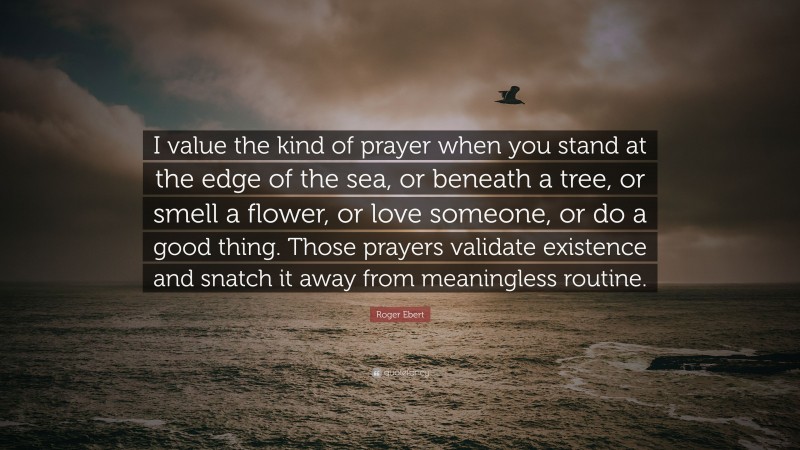 Roger Ebert Quote: “I value the kind of prayer when you stand at the edge of the sea, or beneath a tree, or smell a flower, or love someone, or do a good thing. Those prayers validate existence and snatch it away from meaningless routine.”