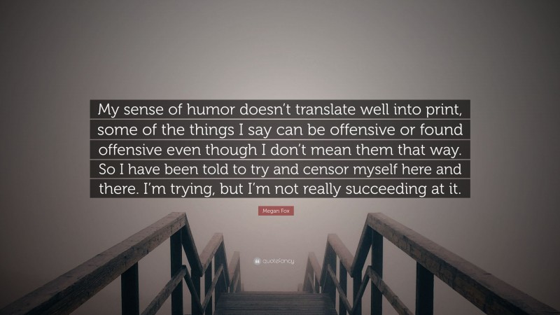 Megan Fox Quote: “My sense of humor doesn’t translate well into print, some of the things I say can be offensive or found offensive even though I don’t mean them that way. So I have been told to try and censor myself here and there. I’m trying, but I’m not really succeeding at it.”