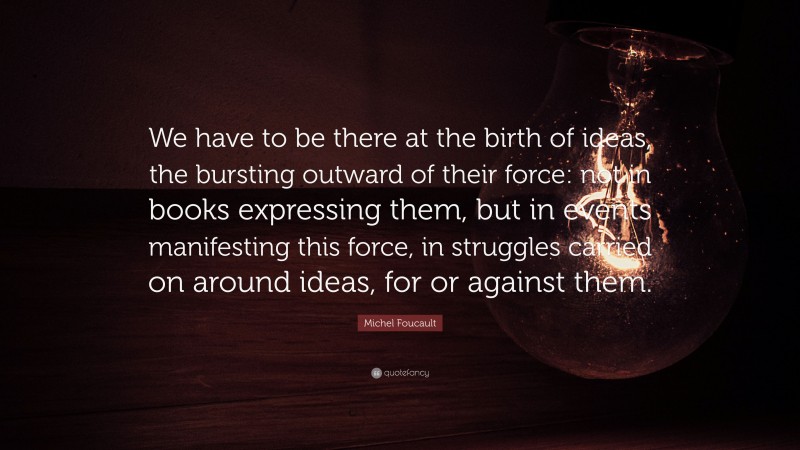Michel Foucault Quote: “We have to be there at the birth of ideas, the bursting outward of their force: not in books expressing them, but in events manifesting this force, in struggles carried on around ideas, for or against them.”