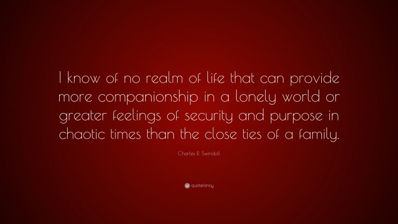 Charles R. Swindoll Quote: “I know of no realm of life that can provide more companionship in a lonely world or greater feelings of security and purpose in chaotic times than the close ties of a family.”