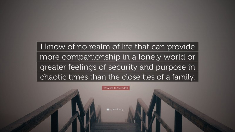 Charles R. Swindoll Quote: “I know of no realm of life that can provide more companionship in a lonely world or greater feelings of security and purpose in chaotic times than the close ties of a family.”