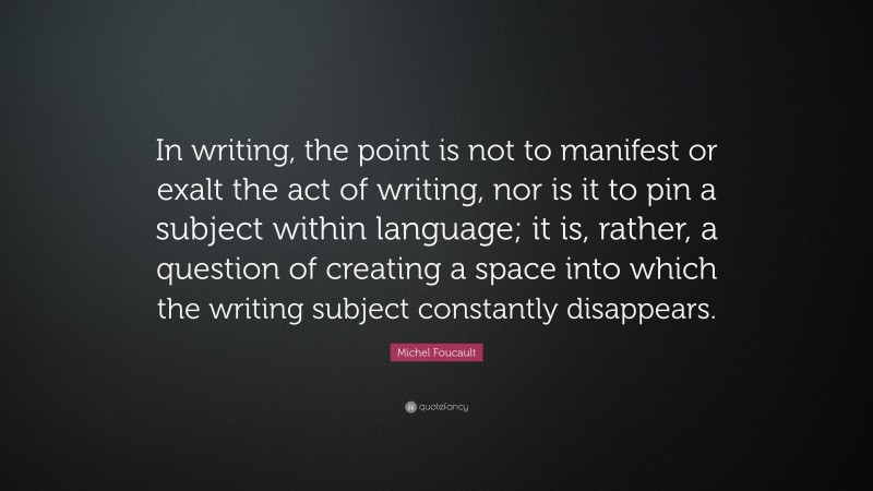 Michel Foucault Quote: “In writing, the point is not to manifest or exalt the act of writing, nor is it to pin a subject within language; it is, rather, a question of creating a space into which the writing subject constantly disappears.”