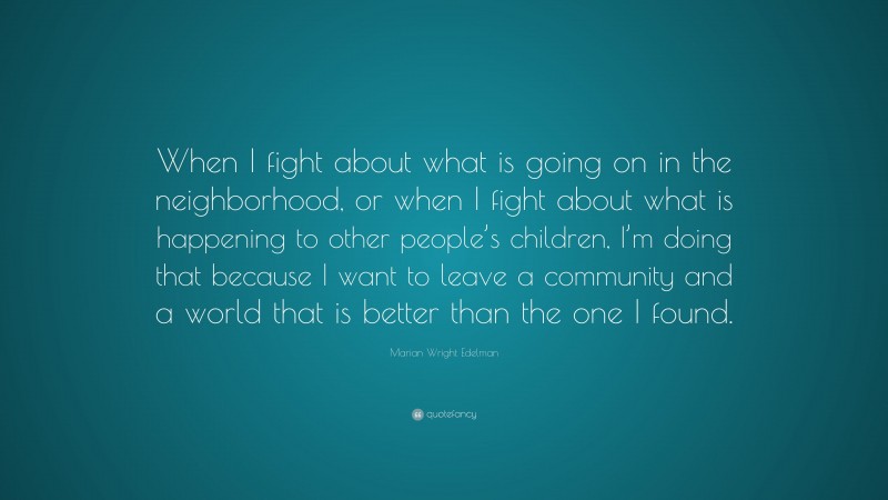 Marian Wright Edelman Quote: “When I fight about what is going on in the neighborhood, or when I fight about what is happening to other people’s children, I’m doing that because I want to leave a community and a world that is better than the one I found.”