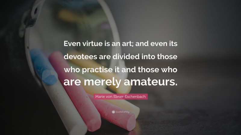 Marie von Ebner-Eschenbach Quote: “Even virtue is an art; and even its devotees are divided into those who practise it and those who are merely amateurs.”