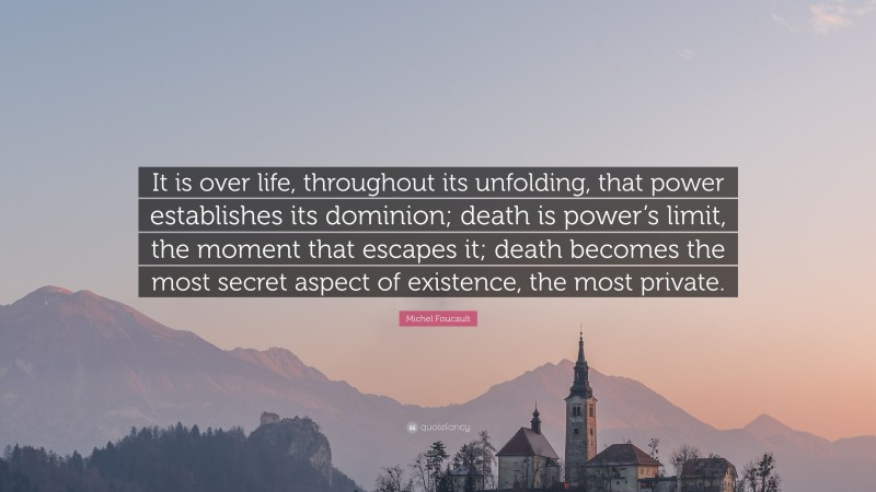 Michel Foucault Quote: “It is over life, throughout its unfolding, that power establishes its dominion; death is power’s limit, the moment that escapes it; death becomes the most secret aspect of existence, the most private.”