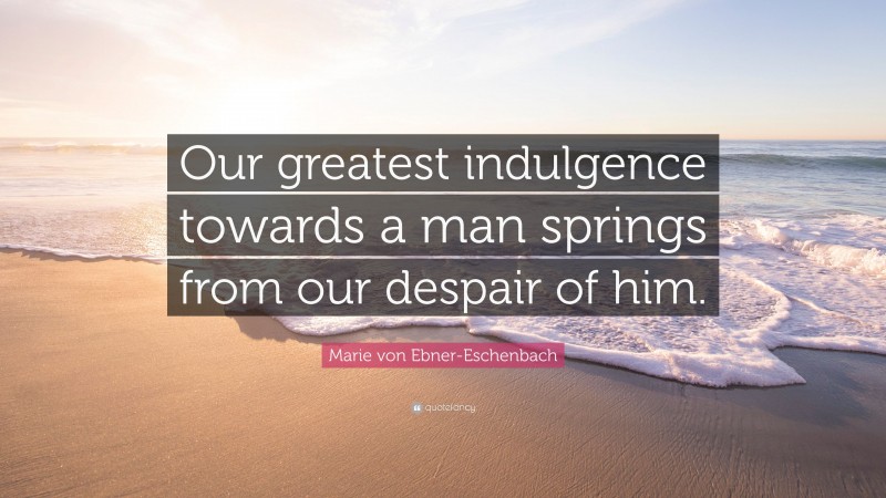 Marie von Ebner-Eschenbach Quote: “Our greatest indulgence towards a man springs from our despair of him.”