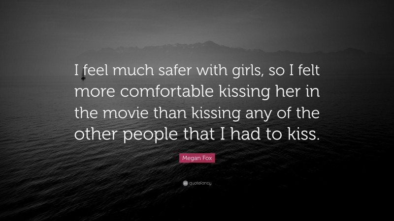 Megan Fox Quote: “I feel much safer with girls, so I felt more comfortable kissing her in the movie than kissing any of the other people that I had to kiss.”