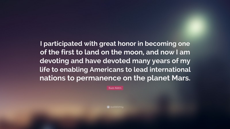 Buzz Aldrin Quote: “I participated with great honor in becoming one of the first to land on the moon, and now I am devoting and have devoted many years of my life to enabling Americans to lead international nations to permanence on the planet Mars.”