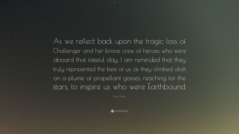 Buzz Aldrin Quote: “As we reflect back upon the tragic loss of Challenger and her brave crew of heroes who were aboard that fateful day, I am reminded that they truly represented the best of us, as they climbed aloft on a plume of propellant gasses, reaching for the stars, to inspire us who were Earthbound.”