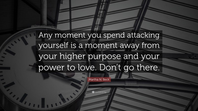Martha N. Beck Quote: “Any moment you spend attacking yourself is a moment away from your higher purpose and your power to love. Don’t go there.”
