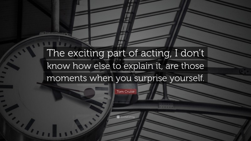 Tom Cruise Quote: “The exciting part of acting, I don’t know how else to explain it, are those moments when you surprise yourself.”