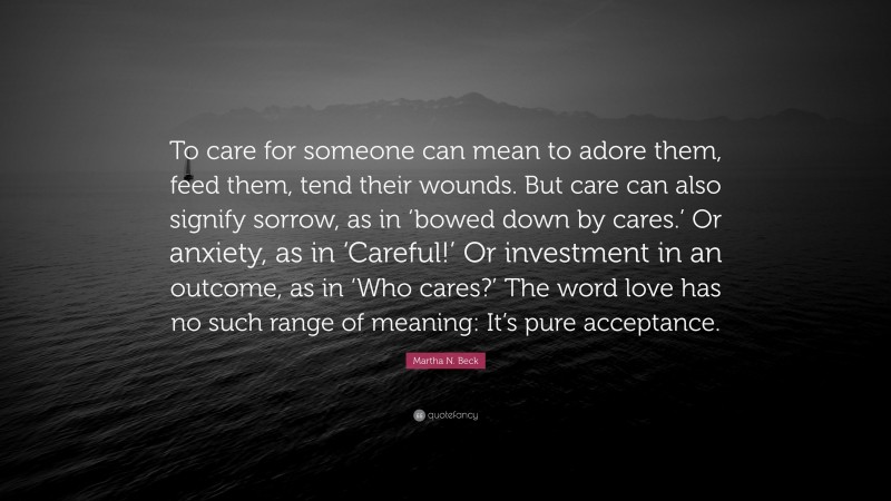 Martha N. Beck Quote: “To care for someone can mean to adore them, feed them, tend their wounds. But care can also signify sorrow, as in ‘bowed down by cares.’ Or anxiety, as in ‘Careful!’ Or investment in an outcome, as in ‘Who cares?’ The word love has no such range of meaning: It’s pure acceptance.”
