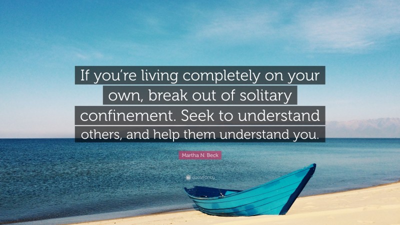 Martha N. Beck Quote: “If you’re living completely on your own, break out of solitary confinement. Seek to understand others, and help them understand you.”