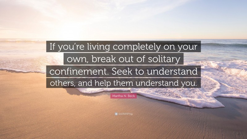 Martha N. Beck Quote: “If you’re living completely on your own, break out of solitary confinement. Seek to understand others, and help them understand you.”