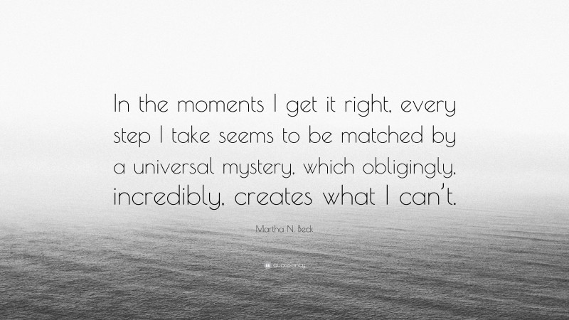 Martha N. Beck Quote: “In the moments I get it right, every step I take seems to be matched by a universal mystery, which obligingly, incredibly, creates what I can’t.”
