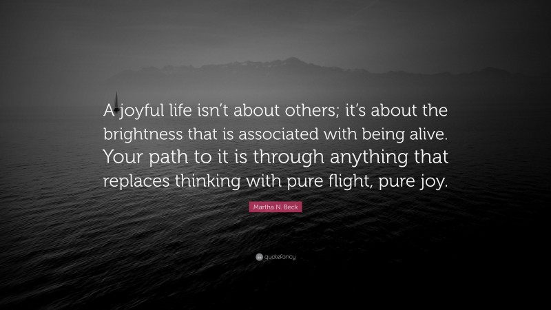 Martha N. Beck Quote: “A joyful life isn’t about others; it’s about the brightness that is associated with being alive. Your path to it is through anything that replaces thinking with pure flight, pure joy.”